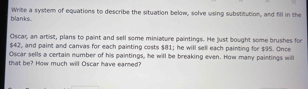 Write a system of equations to describe the situation below, solve using substitution, and fill in the 
blanks. 
Oscar, an artist, plans to paint and sell some miniature paintings. He just bought some brushes for
$42, and paint and canvas for each painting costs $81; he will sell each painting for $95. Once 
Oscar sells a certain number of his paintings, he will be breaking even. How many paintings will 
that be? How much will Oscar have earned?