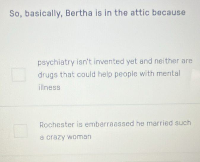 So, basically, Bertha is in the attic because 
psychiatry isn't invented yet and neither are 
drugs that could help people with mental 
illness 
Rochester is embarraassed he married such 
a crazy woman