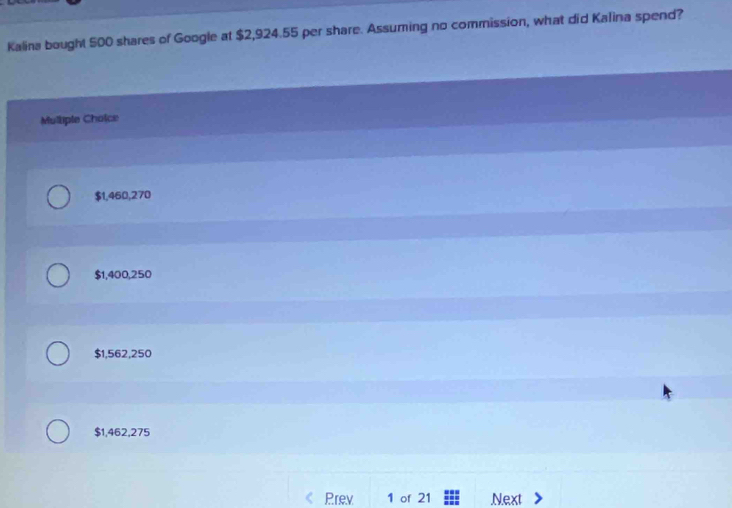 Kalina bought 500 shares of Google at $2,924.55 per share. Assuming no commission, what did Kalina spend?
Mulliple Cholce
$1,460,270
$1,400,250
$1,562,250
$1,462,275
Prev 1 of 21 Next