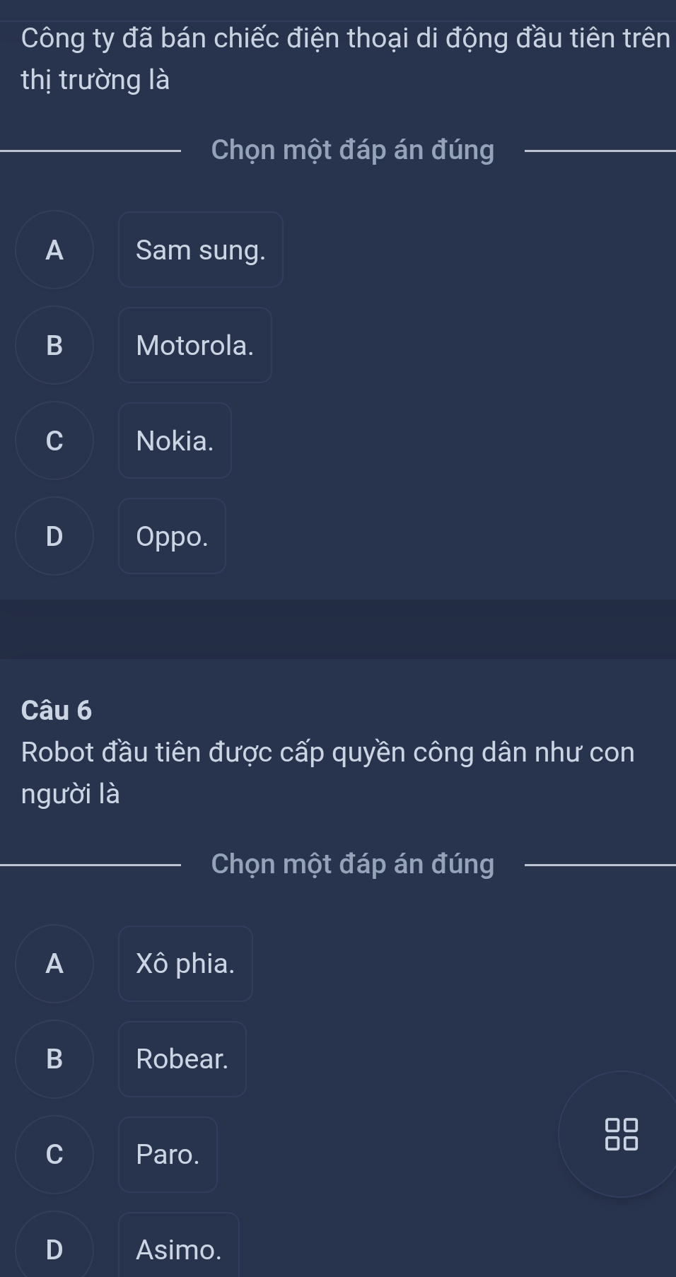 Công ty đã bán chiếc điện thoại di động đầu tiên trên
thị trường là
Chọn một đáp án đúng
A Sam sung.
B Motorola.
C Nokia.
D Oppo.
Câu 6
Robot đầu tiên được cấp quyền công dân như con
người là
Chọn một đáp án đúng
A Xô phia.
B Robear.
C Paro.
D Asimo.