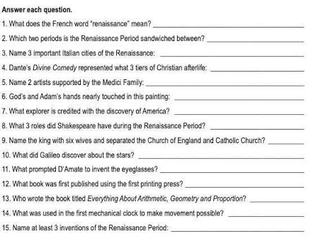 Answer each question. 
1. What does the French word "renaissance" mean? 
_ 
2. Which two periods is the Renaissance Period sandwiched between? 
_ 
3. Name 3 important Italian cities of the Renaissance: 
_ 
4. Dante's Divine Comedy represented what 3 tiers of Christian afterlife:_ 
5. Name 2 artists supported by the Medici Family:_ 
6. God's and Adam's hands nearly touched in this painting:_ 
7. What explorer is credited with the discovery of America?_ 
8. What 3 roles did Shakespeare have during the Renaissance Period?_ 
9. Name the king with six wives and separated the Church of England and Catholic Church?_ 
10. What did Galileo discover about the stars?_ 
11. What prompted D'Amate to invent the eyeglasses?_ 
12. What book was first published using the first printing press? 
_ 
13. Who wrote the book titled Everything About Arithmetic, Geometry and Proportion?_ 
14. What was used in the first mechanical clock to make movement possible?_ 
15. Name at least 3 inventions of the Renaissance Period: 
_