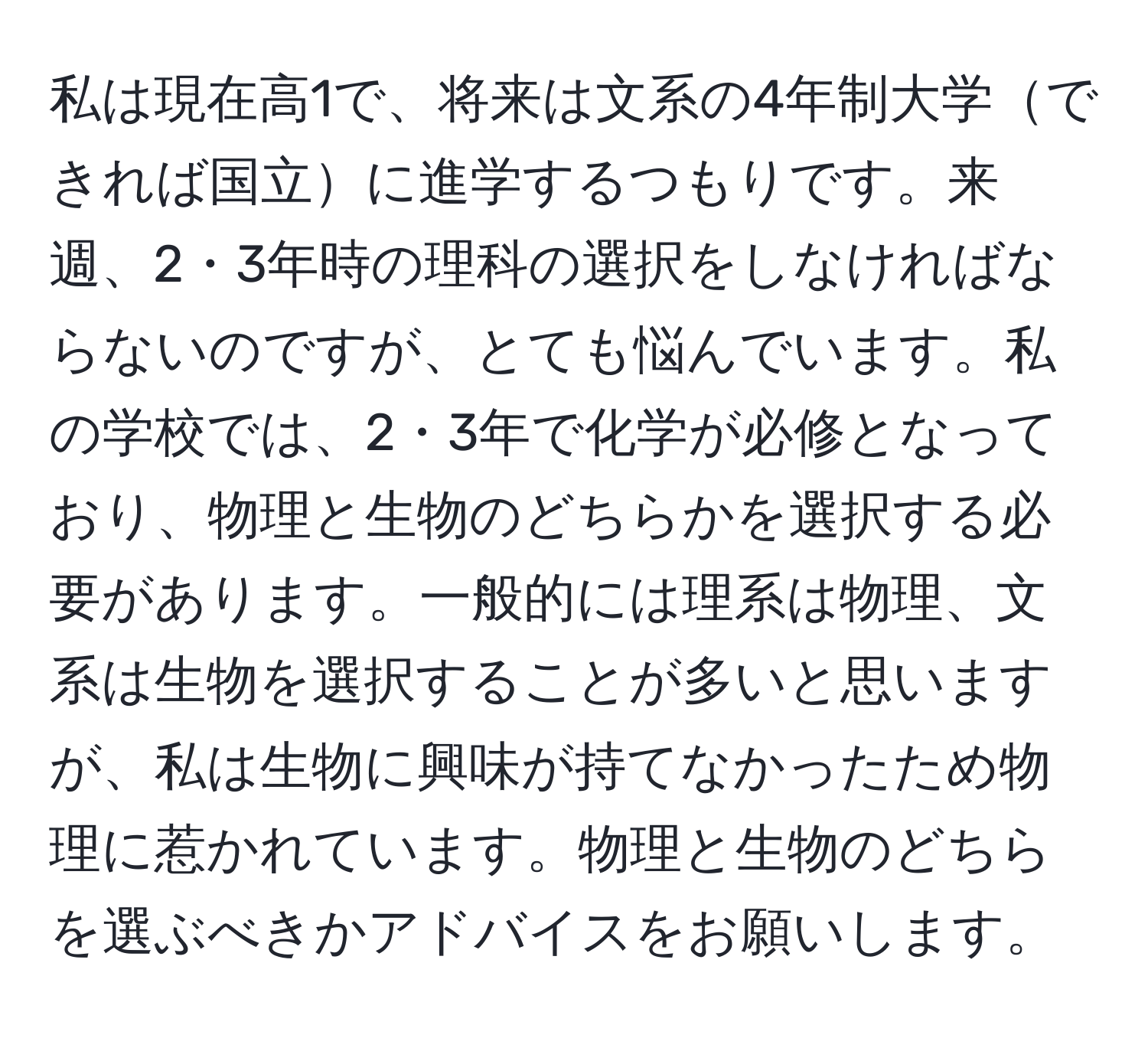 私は現在高1で、将来は文系の4年制大学できれば国立に進学するつもりです。来週、2・3年時の理科の選択をしなければならないのですが、とても悩んでいます。私の学校では、2・3年で化学が必修となっており、物理と生物のどちらかを選択する必要があります。一般的には理系は物理、文系は生物を選択することが多いと思いますが、私は生物に興味が持てなかったため物理に惹かれています。物理と生物のどちらを選ぶべきかアドバイスをお願いします。