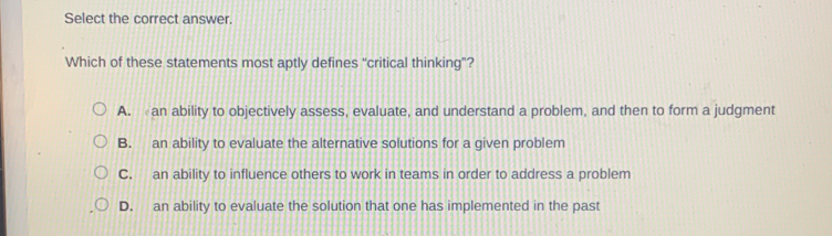 Select the correct answer.
Which of these statements most aptly defines “critical thinking”?
A. an ability to objectively assess, evaluate, and understand a problem, and then to form a judgment
B. an ability to evaluate the alternative solutions for a given problem
C. an ability to influence others to work in teams in order to address a problem
D. an ability to evaluate the solution that one has implemented in the past