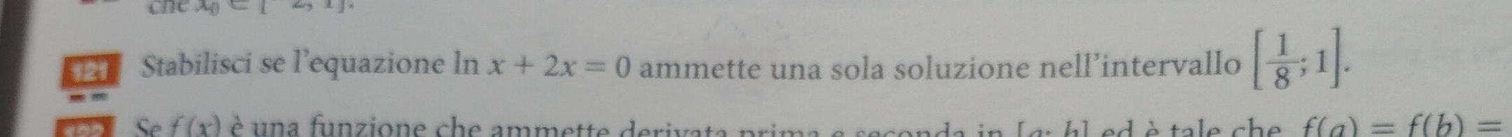 one x_0<1</tex> [,1]
Stabilisci se l'equazione ln x+2x=0 ammette una sola soluzione nell’intervallo [ 1/8 ;1]. 
Se f(x) è una funzione che ammette derivata prima e seconda in [g: hl ed è tale che f(a)=f(b)=