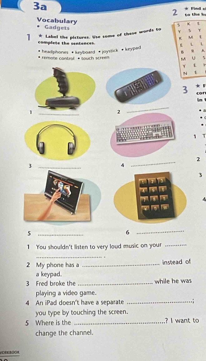 3a Find e 
2 to the h 
Vocabulary 
K E 
Gadgets 
1 * Label the pictures. Use some of these words to Y s Y 
M E 
complete the sentences. E L 
headphones ·keyboard · joystick · keypad 
B R A 
remote control • touch screen U S 
M 
Y E H 
N E 
3 ★ F 
cor 
in 
2 
_ 
a 
1 T 
2 
_3 
4 
_ 
3 
4 
_5 
6 
_ 
1 You shouldn't listen to very loud music on your_ 
_ 
2 My phone has a _instead of 
a keypad. 
3 Fred broke the _while he was 
playing a video game. 
4 An iPad doesn't have a separate_ 
.; 
you type by touching the screen. 
5 Where is the _? I want to 
change the channel. 
VORKBOOK