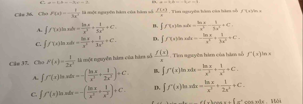 C. a=1;b=-3;c=2. D. a=1;b=-1;c=1.
Câu 36. Cho F(x)=- 1/3x^3  là một nguyên hàm của hàm số  f(x)/x . Tìm nguyên hàm của hàm số f'(x)ln x
A. ∈t f'(x)ln xdx= ln x/x^3 + 1/5x^5 +C. B. ∈t f'(x)ln xdx= ln x/x^3 - 1/5x^5 +C.
C. ∈t f'(x)ln xdx= ln x/x^3 + 1/3x^3 +C. D. ∈t f'(x)ln xdx=- ln x/x^3 + 1/3x^3 +C.
Câu 37. Cho F(x)= 1/2x^2  là một nguyên hàm của hàm số  f(x)/x . Tìm nguyên hàm của hàm số f'(x)ln x
A. ∈t f'(x)ln xdx=-( ln x/x^2 + 1/2x^2 )+C. B. ∈t f'(x)ln xdx= ln x/x^2 + 1/x^2 +C.
C. ∈t f'(x)ln xdx=-( ln x/x^2 + 1/x^2 )+C. D. ∈t f'(x)ln xdx= ln x/x^2 + 1/2x^2 +C.
+xcos xdx-f(x)cos x+[π^xcos xdx. Hỏi