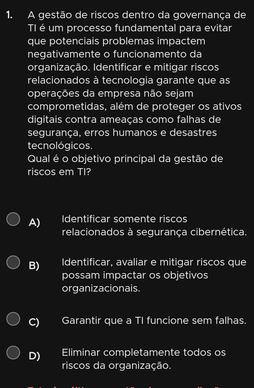 A gestão de riscos dentro da governança de
TI éum processo fundamental para evitar
que potenciais problemas impactem
negativamente o funcionamento da
organização. Identificar e mitigar riscos
relacionados à tecnologia garante que as
operações da empresa não sejam
comprometidas, além de proteger os ativos
digitais contra ameaças como falhas de
segurança, erros humanos e desastres
tecnológicos.
Qual é o objetivo principal da gestão de
riscos em TI?
A) Identificar somente riscos
relacionados à segurança cibernética.
B) Identificar, avaliar e mitigar riscos que
possam impactar os objetivos
organizacionais.
C) Garantir que a TI funcione sem falhas.
D) Eliminar completamente todos os
riscos da organização.