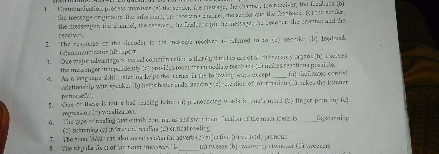 Communication process involves (a) the sender, the message, the channel, the receiver, the feedback (b)
the message originator, the informant, the receiving channel, the sender and the feedback (c) the sender,
the messenger, the channel, the receiver, the feedback (d) the message, the decoder, the channel and the
receiver.
2. The response of the decoder to the message received is referred to as (a) decoder (b) feedback
(c)communicator (d) report
3. One major advantage of verbal communication is that (a) it makes use of all the sensory organs (b) it serves
the messenger independently (c) provides room for immediate feedback (d) makes reactions possible.
4. As a language skill, listening helps the learner in the following ways except _(a) facilitates cordial
relationship with speaker (b) helps better understanding (c) retention of information (d)makes the listener
remorseful.
5. One of these is not a bad reading habit: (a) pronouncing words in one’s mind (b) finger pointing (c)
regression (d) vocalization.
6. The type of reading that entails continuous and swift identification of the main ideas is _(a)scanning
(b) skimming (c) inferential reading (d) critical reading
7. The noun ‘Milk’ can also serve as a/an (a) adverb (b) adjective (c) verb (d) pronoun
8. The singular form of the noun ‘tweezers’ is _(a) tweeze (b) tweezer (c) twoozer (d) tweezers