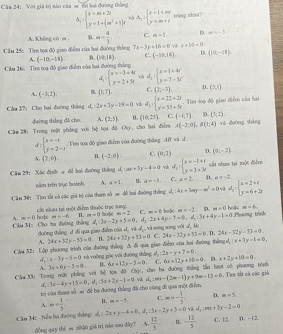 Với giá trị nào của m thì hai đường thắng
Delta _1:beginarrayl x=m+2t y=1+(m^2+1)tendarray. và Delta _2:beginarrayl x=1+mt y=m+tendarray. trùng nhau?
A. Không có m . B. m= 4/3 .
C. m=1.
D. m=-3.
Câu 25: Tìm tọa độ giao điểm của hai đường thắng 7x-3y+16=0 và x+10=0.
A. (-10;-18). B. (10;18). C. (-10;18). D. (10;-18).
Câu 26: Tìm toạ độ giao diểm của hai đường thẳng
d_1:beginarrayl x=-3+4t y=2+5tendarray. và d_2:beginarrayl x=1+4t' y=7-5t'endarray. .
B.
A. (-3;2). (1;7).
C. (2;-3). D. (5;1).
Câu 27: Cho hai đường thắng d_1:2x+3y-19=0 và d_2:beginarrayl x=22+2t y=55+5tendarray.. Tìm toạ độ giao điểm của hai
đường thắng đã cho. A. (2;5). B. (10;25). C. (-1;7). D. (5;2).
Câu 28: Trong mặt phẳng với hệ tọa độ Oxy, cho hai điểm A(-2;0),B(1;4) và đường thǎng
d:beginarrayl x=-t y=2-tendarray.. Tìm tọa độ giao điểm của đường thắng AB và d .
A. (2;0).
B. (-2;0). C. (0;2). D. (0;-2).
Câu 29: Xác định a đề hai đường thắng d_1:ax+3y-4=0 và d_2:beginarrayl x=-1+t y=3+3tendarray. cắt nhau tại một điểm
nằm trên trục hoành. A. a=1. B. a=-1. C. a=2. D. a=-2.
Câu 30: Tìm tất cả các giá trị của tham số m đề hai đường thắng d_1:4x+3my-m^2=0 và d_2:beginarrayl x=2+t y=6+2tendarray.
cắất nhau tại một điểm thuộc trục tung.
A. m=0 hoặc m=-6 B. m=0 d_1:3x-2y+5=0,d_2:2x+4y-7=0,d_3:3x+4y-1=0 hoặc m=2. C. m=0 hoặc m=-2 D. m=0 hoặc m=6.
Câu 31: Cho ba đường thắng .Phương trình
đường thẳng ư đi qua giao điểm của d_1 và d_2 , và song song với d, là:
A. 24x+32y-53=0 B. 24x+32y+53=0. C. 24x-32y+53=0. D. 24x-32y-53=0.
Câu 32: Lập phương trình của đường thắng △ di qua giao điểm của hai đường thẳngd : :x+3y-1=0,
d_2:x-3y-5=0 và vuông góc với đường thẳng d_3:2x-y+7=0.
A. 3x+6y-5=0. B. 6x+12y-5=0. C. 6x+12y+10=0 D. x+2y+10=0.
Câu 33: Trong mặt phẳng với hệ tọa độ Oxy b, cho ba đường thăng lần lượt có phương trình
d_1:3x-4y+15=0,d_2:5x+2y-1=0 và d_3:mx-(2m-1)y+9m-13=0. Tìm tất cả các giá
trị của tham số m để ba đường thẳng đã cho cùng đi qua một điểm.
A. m= 1/5 .
B. m=-5. C. m=- 1/5 . D. m=5.
Câu 34: Nếu ba đường thẳng: d_1:2x+y-4=0,d_2:5x-2y+3=0 và d_3:mx+3y-2=0
đồng quy thì m nhận giá trị nào sau đây? A.  12/5 . B. - 12/5 . C. 12. D. -12.