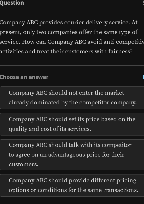 Question
Company ABC provides courier delivery service. At
present, only two companies offer the same type of
service. How can Company ABC avoid anti-competitiv
activities and treat their customers with fairness?
Choose an answer
Company ABC should not enter the market
already dominated by the competitor company.
Company ABC should set its price based on the
quality and cost of its services.
Company ABC should talk with its competitor
to agree on an advantageous price for their
customers.
Company ABC should provide different pricing
options or conditions for the same transactions.