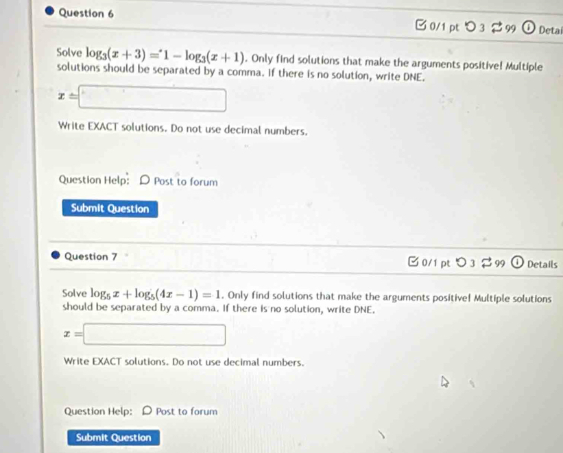 つ 3 99 Detai 
Solve log _3(x+3)=1-log _3(x+1). Only find solutions that make the arguments positive! Multiple 
solutions should be separated by a comma. If there is no solution, write DNE.
x=□
Write EXACT solutions. Do not use decimal numbers. 
Question Help:D Post to forum 
Submit Question 
Question 7 C 0/1 pt O_3leftharpoons _99 Details 
Solve log _5x+log _5(4x-1)=1. Only find solutions that make the arguments positive! Multiple solutions 
should be separated by a comma. If there is no solution, write DNE.
x=□
Write EXACT solutions. Do not use decimal numbers. 
Question Help: Post to forum 
Submit Question