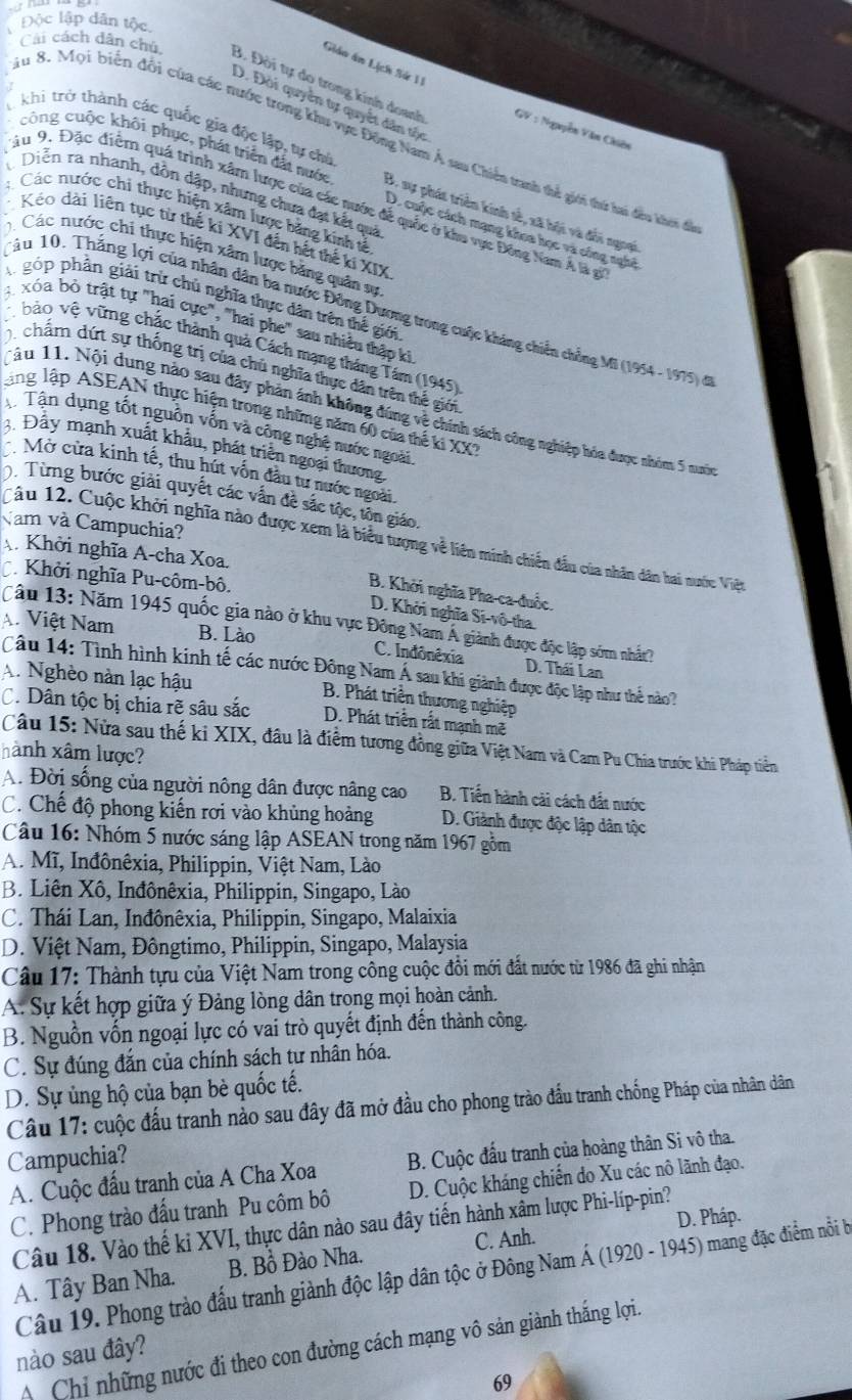 Độc lập dân tộc.
Giáo ân Lịch Sử 11
Cái cách dân chú B. Đời tự do trong kính doanh
D. Đời quyên tự quyết dân tộc
T khi trở thành các quốc gia độc lập, tự chủ
GV : Nguyễn Văn Chiên
Su 8. Mọi biển đổi của các nước trong khu vực Đông Nam Á sau Chiến tranh thể giới thứ hai đều khói để
công cuộc khôi phục, phát triển đất nước B. sự phát triển kinh sẻ, xã hội và đổi ngoại
Diễn ra nhanh, dôn dập, nhưng chưa đạt kết quả
Sầu 9. Đặc điểm quá trình xâm lược của các nước để quốc ở khu vực Đông Nam Á là g
: Các nước chi thực hiện xâm lược băng kinh tả
D. cuộc cách mạng khoa học và công nghệ
Kéo dài liên tục từ thế ki XVI đến hết thế kí XIX
Các nước chi thực hiện xâm lược băng quân sự
A góp phần giải trừ chủ nghĩa thực dân trên thế giới
Tâu 10. Thắng lợi của nhân dân ba nước Đồng Dương trong cuộc kháng chiến chồng Mi (1954 - 1975) đ
3 xóa bỏ trật tự "hai cực", "hai phe" sau nhiều thập ki
bảo vệ vững chắc thành quả Cách mạng tháng Tám (1945)
, chẩm dứt sự thống trị của chủ nghĩa thực dân trên thế giới
Ling lập ASEAN thực hiện trong những năm 60 của thế ki XX
Tâu 11. Nội dung nào sau đây phân ánh không đúng về chính sách công nghiệp hóa được nhóm 5 nui
Tận dụng tốt nguồn vốn và công nghệ nước ngoài
3. Đầy mạnh xuất khẩu, phát triển ngoại thương
Mở cửa kinh tế, thu hút vốn đầu tư nước ngoài
0. Từng bước giải quyết các vấn đề sắc tộc, tôn giáo.
Văm và Campuchia?
Câu 12. Cuộc khởi nghĩa nào được xem là biểu tượng về liên minh chiến đầu của nhân dân hai nước Việt
A Khởi nghĩa A-cha Xoa.
Khởi nghĩa Pu-côm-bô.
B. Khởi nghĩa Pha-ca đuốc.
D. Khởi nghĩa Si-vô-tha.
Cầu 13: Năm 1945 quốc gia nào ở khu vực Đông Nam Á giành được độc lập sớm nhât?
A. Việt Nam B. Lào C. Indônêxia D. Thái Lan
Câu 14: Tình hình kinh tế các nước Đông Nam Á sau khi giành được độc lập như thể nào?
A. Nghèo nàn lạc hậu
B. Phát triển thương nghiệp
C. Dân tộc bị chia rẽ sâu sắc D. Phát triển rất mạnh mẽ
Câu 15: Nửa sau thế ki XIX, đầu là điểm tương đồng giữa Việt Nam và Cam Pu Chia trước khi Pháp tiền
hành xâm lược?
A. Đời sống của người nông dân được nâng cao B. Tiến hành cải cách đất nước
C. Chế độ phong kiến rơi vào khủng hoàng D. Giảnh được độc lập dân tộc
Câu 16: Nhóm 5 nước sáng lập ASEAN trong năm 1967 gồm
A. Mĩ, Inđônêxia, Philippin, Việt Nam, Lào
B. Liên Xô, Inđônêxia, Philippin, Singapo, Lào
C. Thái Lan, Inđônêxia, Philippin, Singapo, Malaixia
D. Việt Nam, Đôngtimo, Philippin, Singapo, Malaysia
Câu 17: Thành tựu của Việt Nam trong công cuộc đồi mới đất nước từ 1986 đã ghi nhận
A. Sự kết hợp giữa ý Đảng lòng dân trong mọi hoàn cảnh.
B. Nguồn vốn ngoại lực có vai trò quyết định đến thành công.
C. Sự đúng đắn của chính sách tư nhân hóa.
D. Sự ủng hộ của bạn bè quốc tế.
Câu 17: cuộc đấu tranh nào sau đây đã mở đầu cho phong trào đầu tranh chống Pháp của nhân dân
Campuchia?
A. Cuộc đấu tranh của A Cha Xoa B. Cuộc đấu tranh của hoàng thân Si vô tha.
C. Phong trào đấu tranh Pu côm bô D. Cuộc kháng chiến do Xu các nô lãnh đạo.
D. Pháp.
Câu 18. Vào thế ki XVI, thực dân nào sau đây tiến hành xâm lược Phi-líp-pin?
A. Tây Ban Nha. B. Bồ Đào Nha. C. Anh.
Câu 19. Phong trào đấu tranh giành độc lập dân tộc ở Đông Nam Á (1920 - 1945) mang đặc điểm nỗi b
AChỉ những nước đi theo con đường cách mạng vô sản giành thắng lợi.
nào sau đây?
69