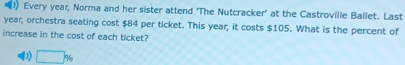 )) Every year, Norma and her sister attend 'The Nutcracker' at the Castroville Ballet. Last
year, orchestra seating cost $84 per ticket. This year, it costs $105. What is the percent of
increase in the cost of each ticket?
D) □ %