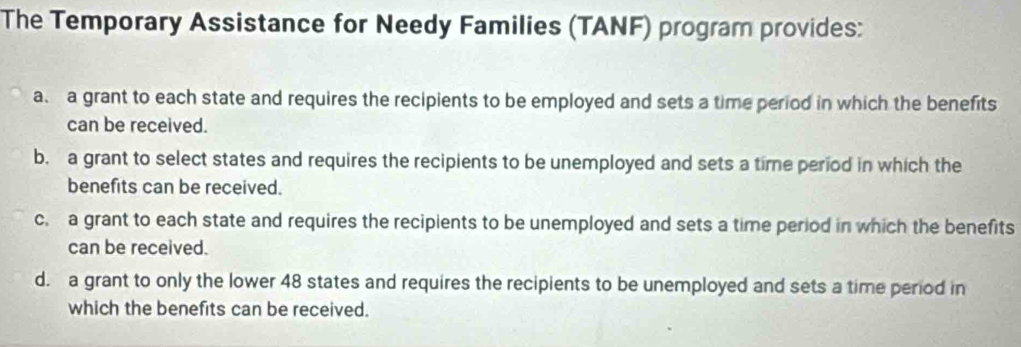 The Temporary Assistance for Needy Families (TANF) program provides:
a a grant to each state and requires the recipients to be employed and sets a time period in which the benefits
can be received.
b. a grant to select states and requires the recipients to be unemployed and sets a time period in which the
benefits can be received.
c. a grant to each state and requires the recipients to be unemployed and sets a time period in which the benefits
can be received.
d. a grant to only the lower 48 states and requires the recipients to be unemployed and sets a time period in
which the benefits can be received.