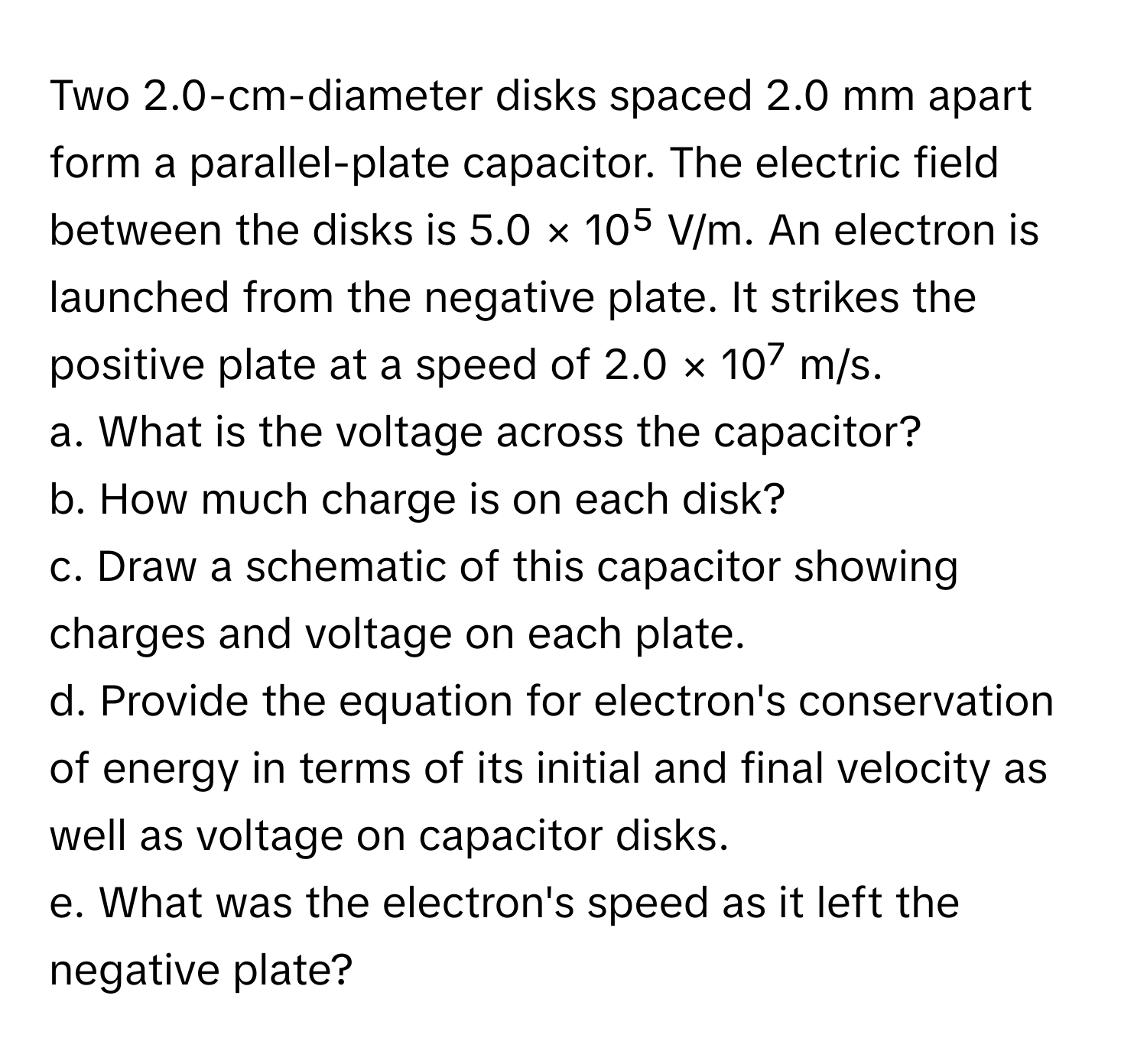 Two 2.0-cm-diameter disks spaced 2.0 mm apart form a parallel-plate capacitor. The electric field between the disks is 5.0 × 10⁵ V/m. An electron is launched from the negative plate. It strikes the positive plate at a speed of 2.0 × 10⁷ m/s. 
a. What is the voltage across the capacitor? 
b. How much charge is on each disk? 
c. Draw a schematic of this capacitor showing charges and voltage on each plate. 
d. Provide the equation for electron's conservation of energy in terms of its initial and final velocity as well as voltage on capacitor disks. 
e. What was the electron's speed as it left the negative plate?