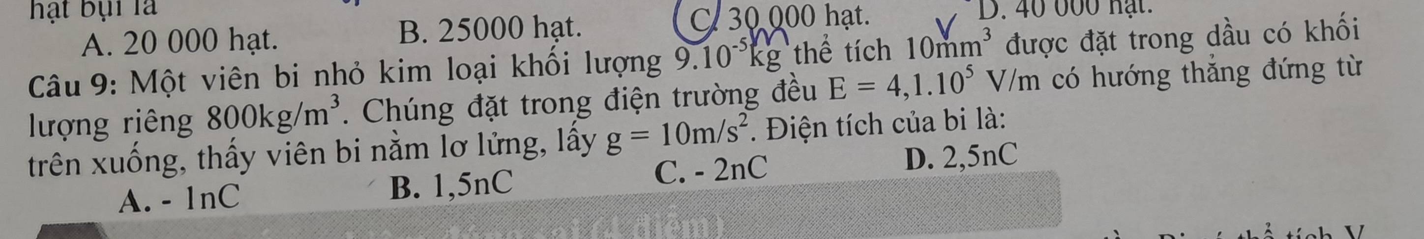 hạt bại là D. 40 000 hạt.
A. 20 000 hạt. B. 25000 hạt.
C 30 000 hạt.
Câu 9: Một viên bi nhỏ kim loại khối lượng 9.10^(-5)kg thể tích 10mm^3 được đặt trong dầu có khối
lượng riêng 800kg/m^3. Chúng đặt trong điện trường đều E=4,1.10^5V/m có hướng thắng đứng từ
trên xuống, thấy viên bi nằm lơ lửng, lây g=10m/s^2. Điện tích của bi là:
A. - 1nC B. 1,5nC C. - 2nC
D. 2,5nC