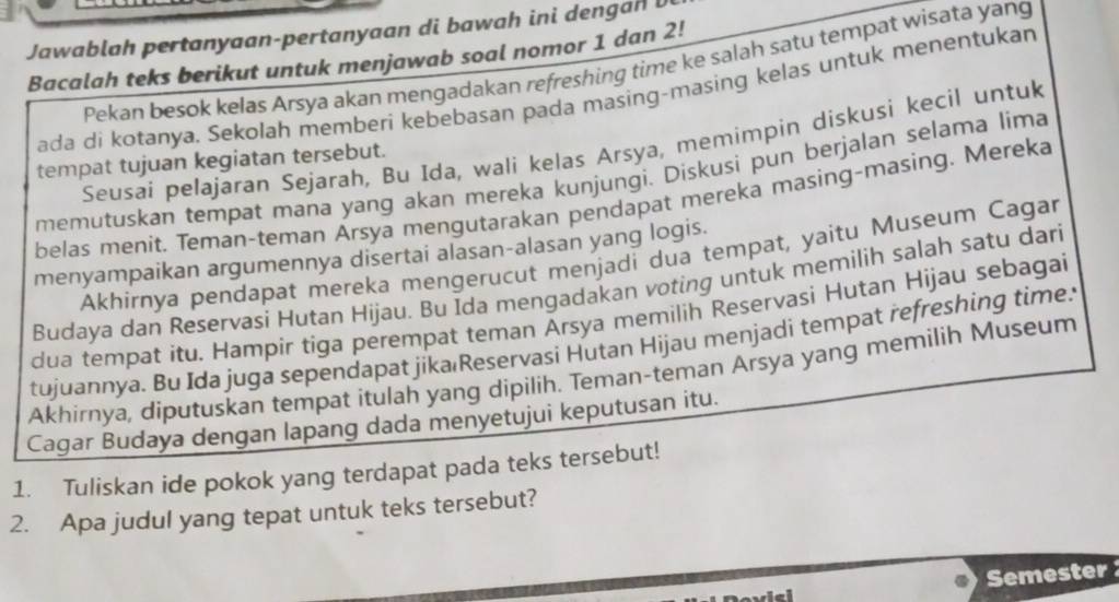 Jawablah pertanyaan-pertanyaan di bawah ini dengan l 
Bacalah teks berikut untuk menjawab soal nomor 1 dan 2! 
Pekan besok kelas Arsya akan mengadakan refreshing time ke salah satu tempat wisata yang 
ada di kotanya. Sekolah memberi kebebasan pada masing-masing kelas untuk menentukan 
Seusai pelajaran Sejarah, Bu Ida, wali kelas Arsya, memimpin diskusi kecil untuk 
tempat tujuan kegiatan tersebut. 
memutuskan tempat mana yang akan mereka kunjungi. Diskusi pun berjalan selama lima 
belas menit. Teman-teman Arsya mengutarakan pendapat mereka masing-masing. Mereka 
menyampaikan argumennya disertai alasan-alasan yang logis. 
Akhirnya pendapat mereka mengerucut menjadi dua tempat, yaitu Museum Cagar 
Budaya dan Reservasi Hutan Hijau. Bu Ida mengadakan voting untuk memilih salah satu dari 
dua tempat itu. Hampir tiga perempat teman Arsya memilih Reservasi Hutan Hijau sebagai 
tujuannya. Bu Ida juga sependapat jíka Reservasi Hutan Hijau menjadi tempat refreshing time: 
Akhirnya, diputuskan tempat itulah yang dipilih. Teman-teman Arsya yang memilih Museum 
Cagar Budaya dengan lapang dada menyetujui keputusan itu. 
1. Tuliskan ide pokok yang terdapat pada teks tersebut! 
2. Apa judul yang tepat untuk teks tersebut? 
Semester