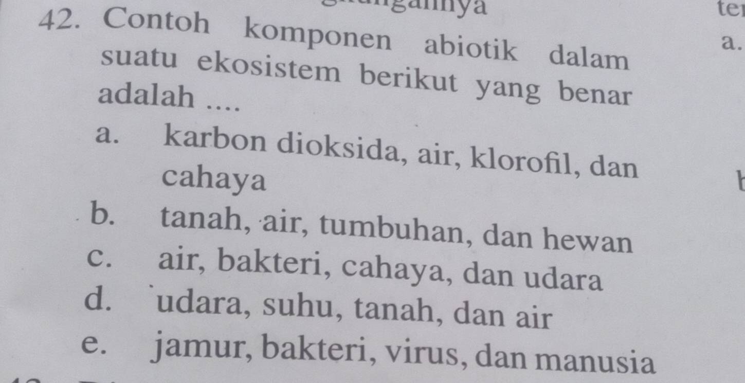 an ya te
42. Contoh komponen abiotik dalam
a.
suatu ekosistem berikut yang benar
adalah ....
a. karbon dioksida, air, klorofil, dan
cahaya
b. tanah, air, tumbuhan, dan hewan
c. air, bakteri, cahaya, dan udara
d. udara, suhu, tanah, dan air
e. jamur, bakteri, virus, dan manusia