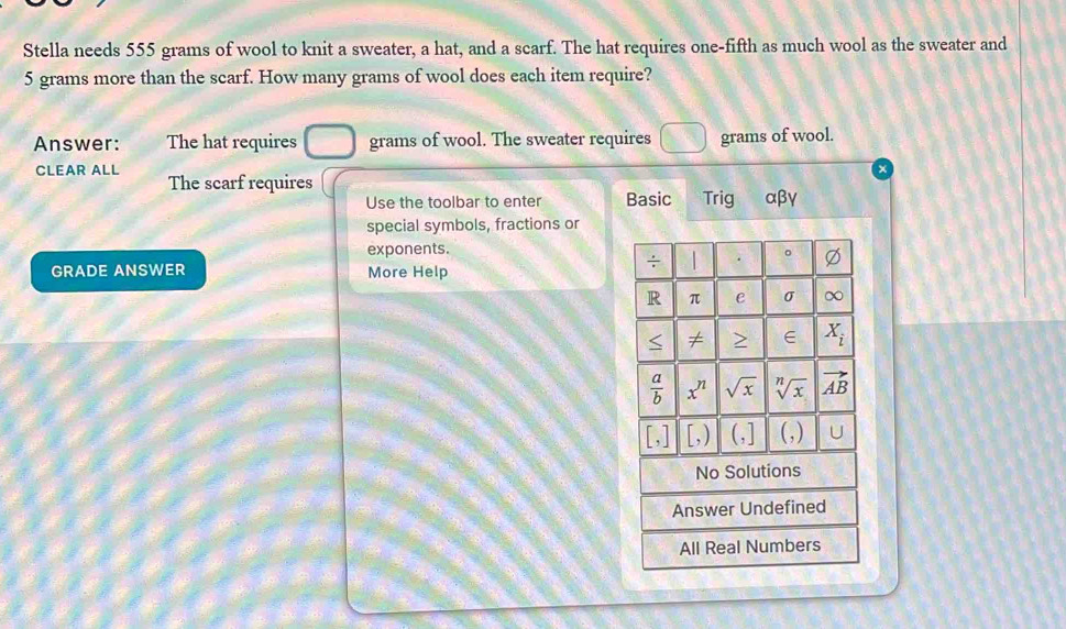 Stella needs 555 grams of wool to knit a sweater, a hat, and a scarf. The hat requires one-fifth as much wool as the sweater and
5 grams more than the scarf. How many grams of wool does each item require?
Answer: The hat requires grams of wool. The sweater requires grams of wool.
CLEAR ALL The scarf requires
Use the toolbar to enter Basic Trig αβγ
special symbols, fractions or
exponents.
GRADE ANSWER More Help