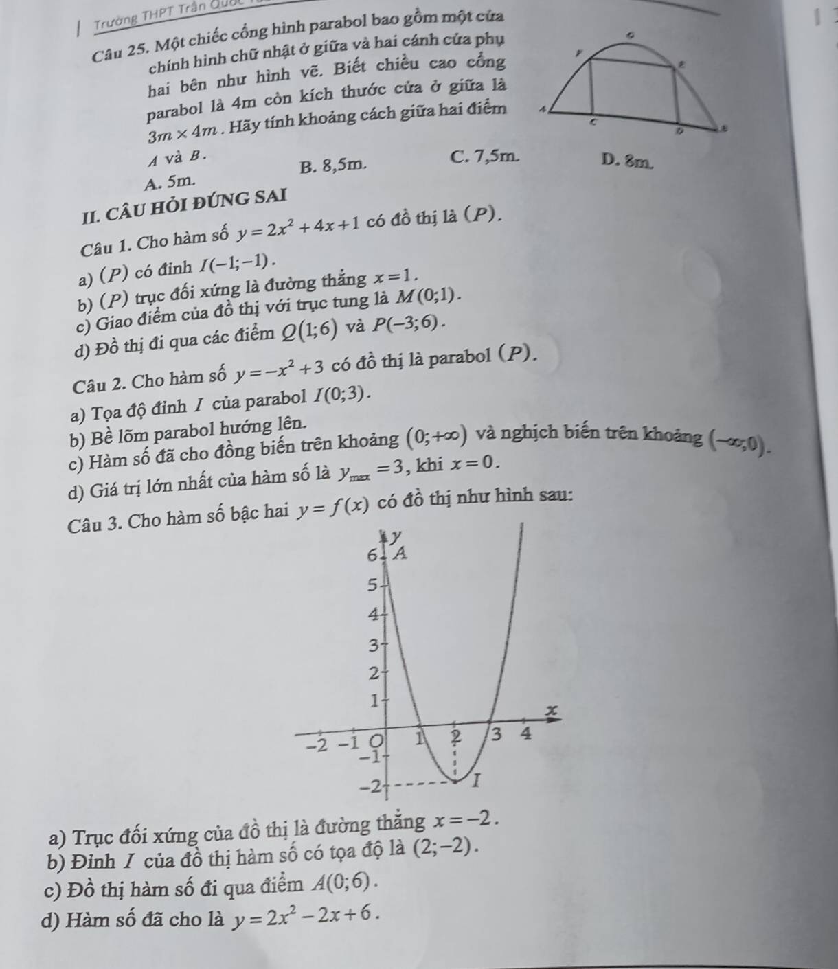 Trường THPT Trân Quốc
Câu 25. Một chiếc cổng hình parabol bao gồm một của
|
chính hình chữ nhật ở giữa và hai cánh cửa phụ
hai bên như hình vẽ. Biết chiều cao cổng
parabol là 4m còn kích thước cửa ở giữa là
3m* 4m. Hãy tính khoảng cách giữa hai điểm
A và B. C. 7,5m. D. 8m.
B. 8,5m.
A. 5m.
II. CÂU HỏI ĐÚNG SAI
Câu 1. Cho hàm số y=2x^2+4x+1 có awidehat o thị l (P).
a) (P) có đinh I(-1;-1).
b) (P) trục đối xứng là đường thắng x=1.
c) Giao điểm của đồ thị với trục tung là M(0;1).
d) Đồ thị đi qua các điểm Q(1;6) và P(-3;6).
Câu 2. Cho hàm số y=-x^2+3 có đồ thị là parabol (P).
a) Tọa độ đỉnh / của parabol I(0;3).
b) Bề lõm parabol hướng lên.
c) Hàm số đã cho đồng biến trên khoảng (0;+∈fty ) và nghịch biến trên khoảng (-∈fty ,0).
d) Giá trị lớn nhất của hàm số là y_max=3 , khi x=0.
Câu 3. Cho hàm số bậc hai y=f(x) có đồ thị như hình sau:
a) Trục đối xứng của đồ thị là đường thắng x=-2.
b) Đinh I của đồ thị hàm số có tọa độ là (2;-2).
c) Đồ thị hàm số đi qua điểm A(0;6).
d) Hàm số đã cho là y=2x^2-2x+6.