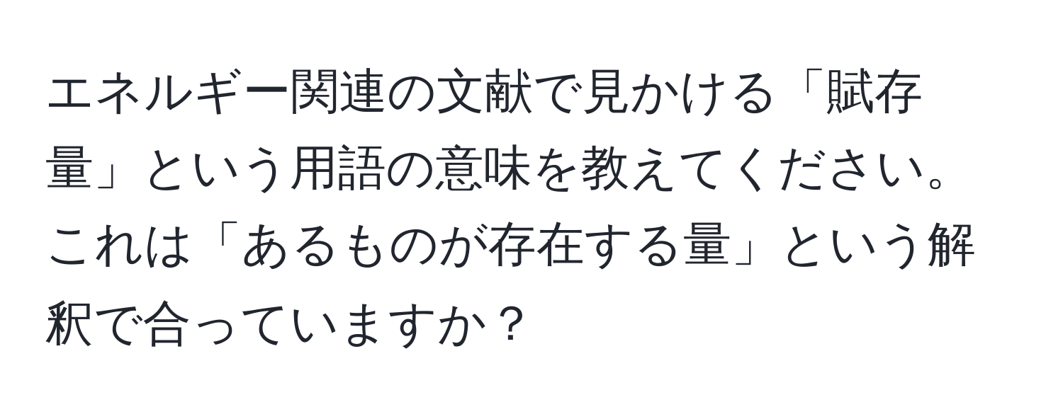 エネルギー関連の文献で見かける「賦存量」という用語の意味を教えてください。これは「あるものが存在する量」という解釈で合っていますか？