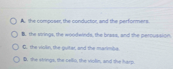 A. the composer, the conductor, and the performers.
B. the strings, the woodwinds, the brass, and the percussion.
C. the violin, the guitar, and the marimba.
D. the strings, the cello, the violin, and the harp.