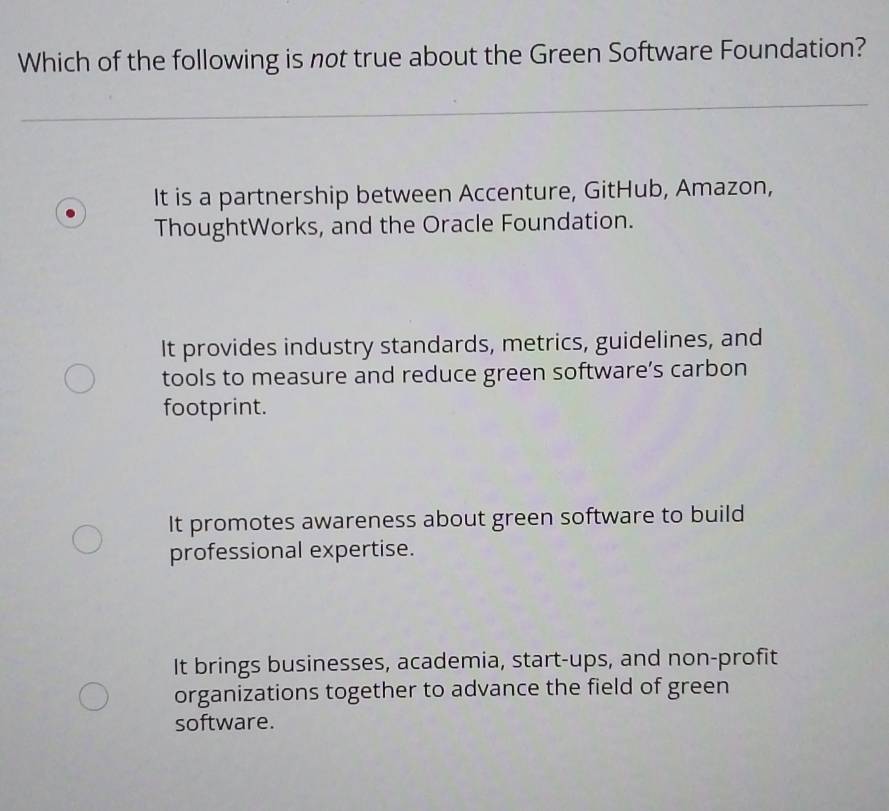 Which of the following is not true about the Green Software Foundation?
_
_
It is a partnership between Accenture, GitHub, Amazon,
ThoughtWorks, and the Oracle Foundation.
It provides industry standards, metrics, guidelines, and
tools to measure and reduce green software’s carbon
footprint.
It promotes awareness about green software to build
professional expertise.
It brings businesses, academia, start-ups, and non-profit
organizations together to advance the field of green
software.