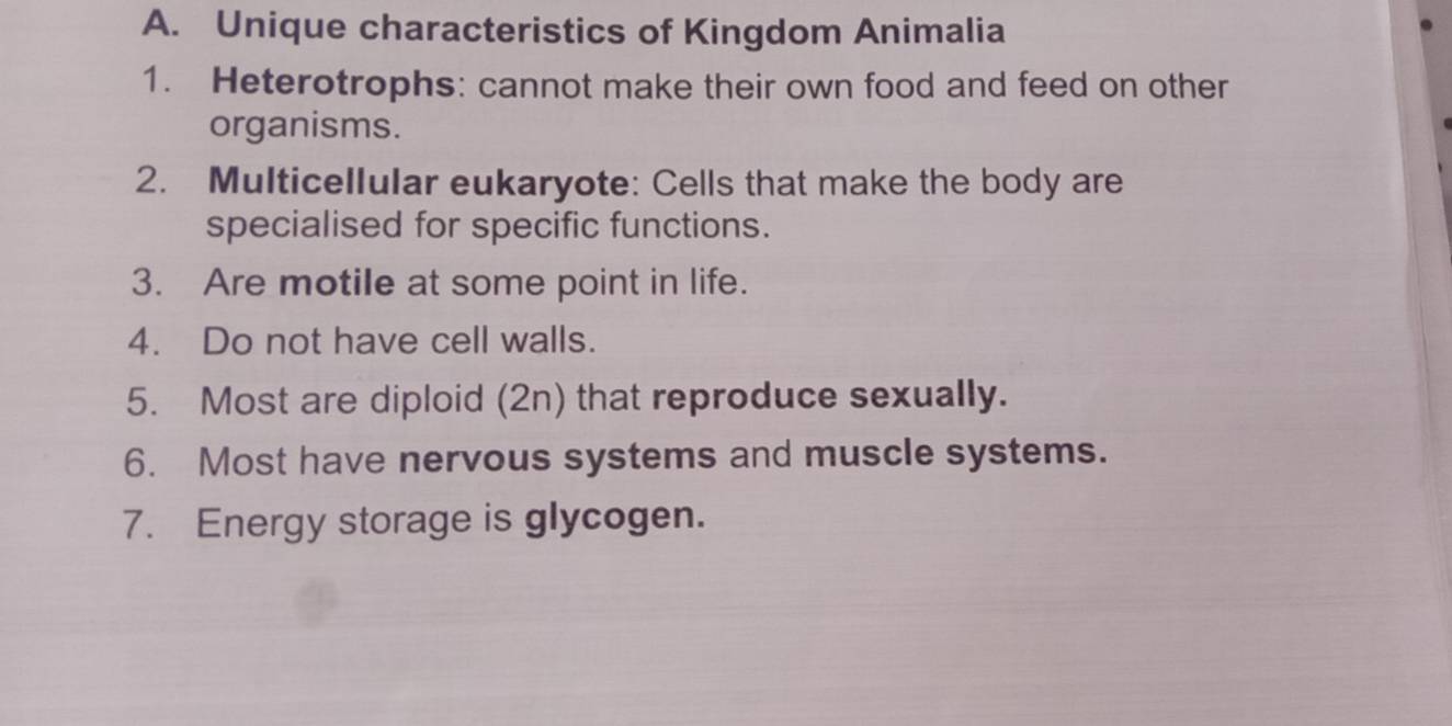 Unique characteristics of Kingdom Animalia 
1. Heterotrophs: cannot make their own food and feed on other 
organisms. 
2. Multicellular eukaryote: Cells that make the body are 
specialised for specific functions. 
3. Are motile at some point in life. 
4. Do not have cell walls. 
5. Most are diploid (2n) that reproduce sexually. 
6. Most have nervous systems and muscle systems. 
7. Energy storage is glycogen.