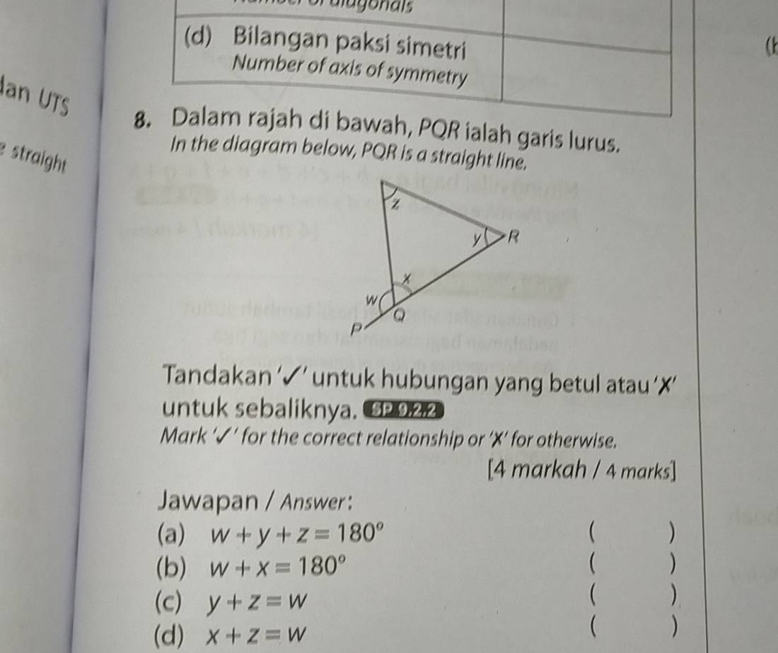 alugonais
(d) Bilangan paksi simetri
Number of axis of symmetry
Ian UTS
8. Dalam rajah di bawah, PQR ialah garis lurus.
In the diagram below, PQR is a straight line.
e straight
Tandakan ‘✓’ untuk hubungan yang betul atau ‘✗’
untuk sebaliknya. P922
Mark '√' for the correct relationship or ' X ' for otherwise.
[4 markah / 4 marks]
Jawapan / Answer:
(a) w+y+z=180° ( )
(b) w+x=180° ( )
(c) y+z=w ( )
(d) x+z=w
( )