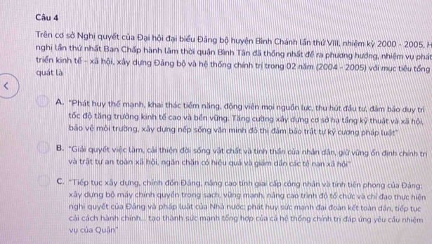 Trên cơ sở Nghị quyết của Đại hội đại biểu Đảng bộ huyện Bình Chánh lần thứ VIII, nhiệm kỳ 2000 - 2005, H
nghị lần thứ nhất Ban Chấp hành lâm thời quận Bình Tân đã thống nhất đề ra phương hướng, nhiệm vụ phát
triển kinh tế - xã hội, xây dựng Đảng bộ và hệ thống chính trị trong 02 năm (2004 - 2005) với mục tiêu tổng
quát là
A. "Phát huy thế mạnh, khai thác tiểm năng, động viên mọi nguồn lực, thu hút đầu tư, đầm bảo duy trì
tốc độ tăng trưởng kinh tế cao và bền vững. Tăng cường xây dưng cơ sở ha tầng kỹ thuật và xã hội,
bảo vệ môi trường, xây dựng nếp sống văn minh đô thị đảm bảo trật tự kỷ cương pháp luật'
B. "Giải quyết việc làm, cải thiện đời sống vật chất và tinh thần của nhân dân, giữ vừng ốn định chính trị
và trật tự an toàn xã hội, ngăn chăn có hiệu quả và giám dần các tẻ nan xã hội''
C. "Tiếp tục xây dựng, chỉnh đốn Đảng, nâng cao tính giai cấp công nhân và tính tiên phong của Đảng;
xây dựng bộ máy chính quyền trong sạch, vững mạnh, nâng cao trình độ tổ chức và chỉ đạo thực hiện
nghi quyết của Đảng và pháp luật của Nhà nước: phát huy sức mạnh đại đoàn kết toàn dân, tiếp tục
cải cách hành chính... tạo thành sức mạnh tổng hợp của cả hệ thống chính trị đáp ứng yêu cầu nhiệm
vụ của Quân''