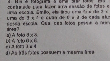 Bía é fotografa e ama tirar fotos. Ela 1
contratada para fazer uma sessão de fotos e
uma escola. Então, ela tirou uma foto de 3*
uma de 3* 4 e outra de 6* 8 de cada alur
dessa escola. Qual das fotos possui a men
área?
a) A foto 3* 8.
b) A foto 6* 8.
c) A foto 3* 4.
d) As três fotos possuem a mesma área.