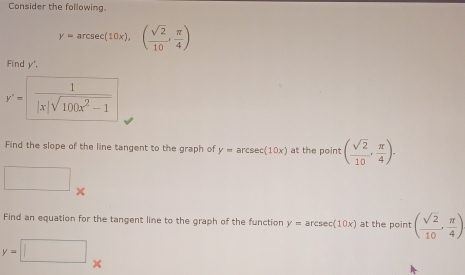 Consider the following.
y=arcsec (10x),( sqrt(2)/10 , π /4 )
Find y'. 
y'= 1/|x|sqrt(100x^2-1)  
Find the slope of the line tangent to the graph of y=arcsec (10x) at the point ( sqrt(2)/10 , π /4 ). 
□ 
Find an equation for the tangent line to the graph of the function y=arcsec (10x) at the point ( sqrt(2)/10 , π /4 )
y=□°
x