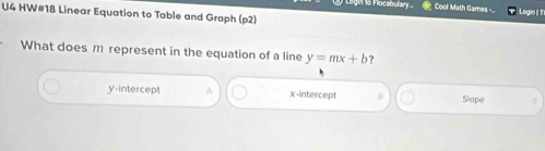 Flocebulary. Cool Math Games - Login | TI
U4 HW#18 Linear Equation to Table and Graph (p2)
What does m represent in the equation of a line y=mx+b ?
y-intercept A x-intercept Slope