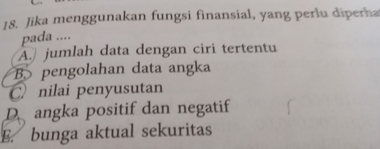 Jika menggunakan fungsi finansial, yang perlu dipera
pada ....
A. jumlah data dengan ciri tertentu
B. pengolahan data angka
C nilai penyusutan
D angka positif dan negatif
E. bunga aktual sekuritas