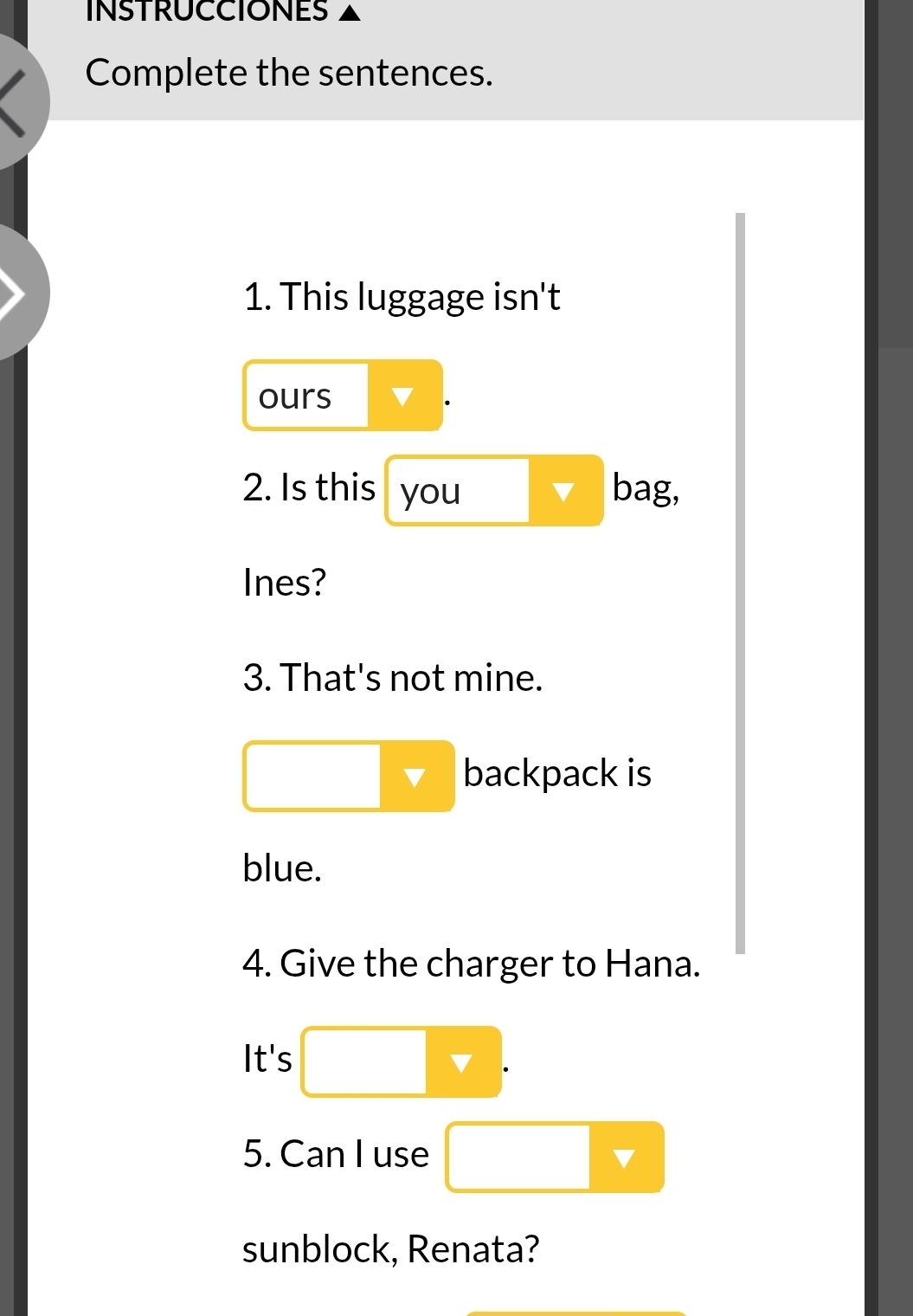 INSTRUCCIONES 
Complete the sentences. 
1. This luggage isn't 
ours 
2. Is this you ▼ bag, 
Ines? 
3. That's not mine. 
□  backpack is 
blue. 
4. Give the charger to Hana. 
It's □  . 
5. Can I use □ v
sunblock, Renata?