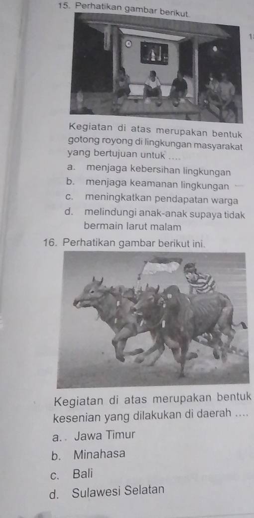 Perhatikan ga
1
Kegiatan di atas merupakan bentuk
gotong royong di lingkungan masyarakat
yang bertujuan untuk ....
a. menjaga kebersihan lingkungan
b. menjaga keamanan lingkungan
c. meningkatkan pendapatan warga
d. melindungi anak-anak supaya tidak
bermain larut malam
16. Perhatikan gambar berikut ini.
Kegiatan di atas merupakan bentuk
kesenian yang dilakukan di daerah ....
a. Jawa Timur
b. Minahasa
c. Bali
d. Sulawesi Selatan