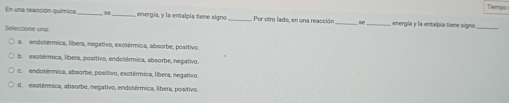 Tiempo
En una reacción química _se_ energía, y la entalpía tiene signo _Por otro lado, en una reacción_ se _energía y la entalpía tiene signo_
Seleccione una:
a. endotérmica, libera, negativo, exotérmica, absorbe, positivo.
b. exotérmica, libera, positivo, endotérmica, absorbe, negativo.
c. endotérmica, absorbe, positivo, exotérmica, libera, negativo.
d. exotérmica, absorbe, negativo, endotérmica, libera, positivo.