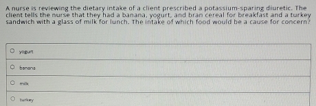 A nurse is reviewing the dietary intake of a client prescribed a potassium-sparing diuretic. The
client tells the nurse that they had a banana, yogurt, and bran cereal for breakfast and a turkey
sandwich with a glass of milk for lunch. The intake of which food would be a cause for concern?
yoguit
banana
milk
turkey