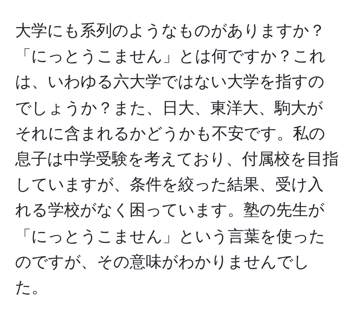 大学にも系列のようなものがありますか？「にっとうこません」とは何ですか？これは、いわゆる六大学ではない大学を指すのでしょうか？また、日大、東洋大、駒大がそれに含まれるかどうかも不安です。私の息子は中学受験を考えており、付属校を目指していますが、条件を絞った結果、受け入れる学校がなく困っています。塾の先生が「にっとうこません」という言葉を使ったのですが、その意味がわかりませんでした。