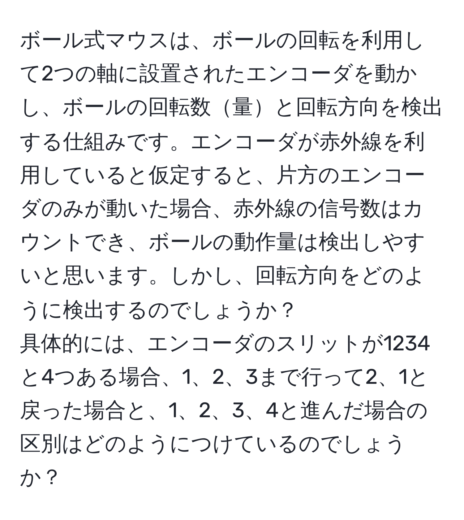 ボール式マウスは、ボールの回転を利用して2つの軸に設置されたエンコーダを動かし、ボールの回転数量と回転方向を検出する仕組みです。エンコーダが赤外線を利用していると仮定すると、片方のエンコーダのみが動いた場合、赤外線の信号数はカウントでき、ボールの動作量は検出しやすいと思います。しかし、回転方向をどのように検出するのでしょうか？  
具体的には、エンコーダのスリットが1234と4つある場合、1、2、3まで行って2、1と戻った場合と、1、2、3、4と進んだ場合の区別はどのようにつけているのでしょうか？