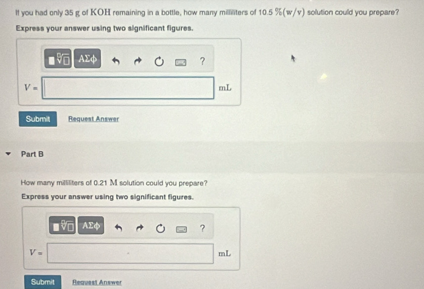 lf you had only 35 g of KOH remaining in a bottle, how many milliliters of 10.5 %(w/v) solution could you prepare? 
Express your answer using two significant figures.
AΣφ ?
V=
mL
Submit Request Answer 
Part B 
How many milliliters of 0.21 M solution could you prepare? 
Express your answer using two significant figures.
AΣφ
?
V=
mL
Submit Request Answer