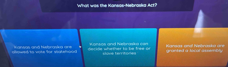 What was the Kansas-Nebraska Act? 
Kansas and Nebraska can 
Kansas and Nebraska are decide whether to be free or Kansas and Nebraska are 
allowed to vote for statehood slave territories granted a local assembly