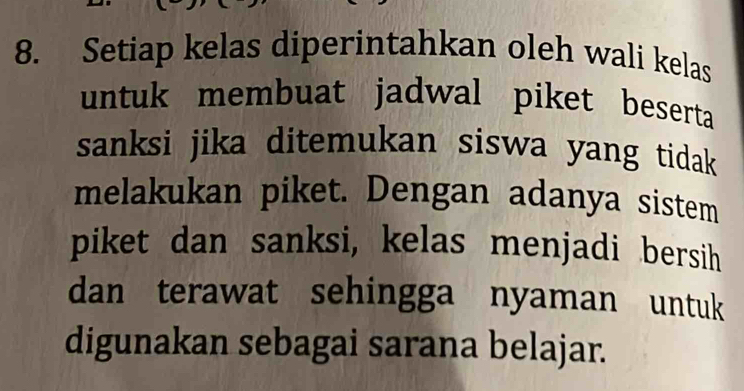 Setiap kelas diperintahkan oleh wali kelas 
untuk membuat jadwal piket beserta 
sanksi jika ditemukan siswa yang tidak 
melakukan piket. Dengan adanya sistem 
piket dan sanksi, kelas menjadi bersih 
dan terawat sehingga nyaman untuk 
digunakan sebagai sarana belajar.