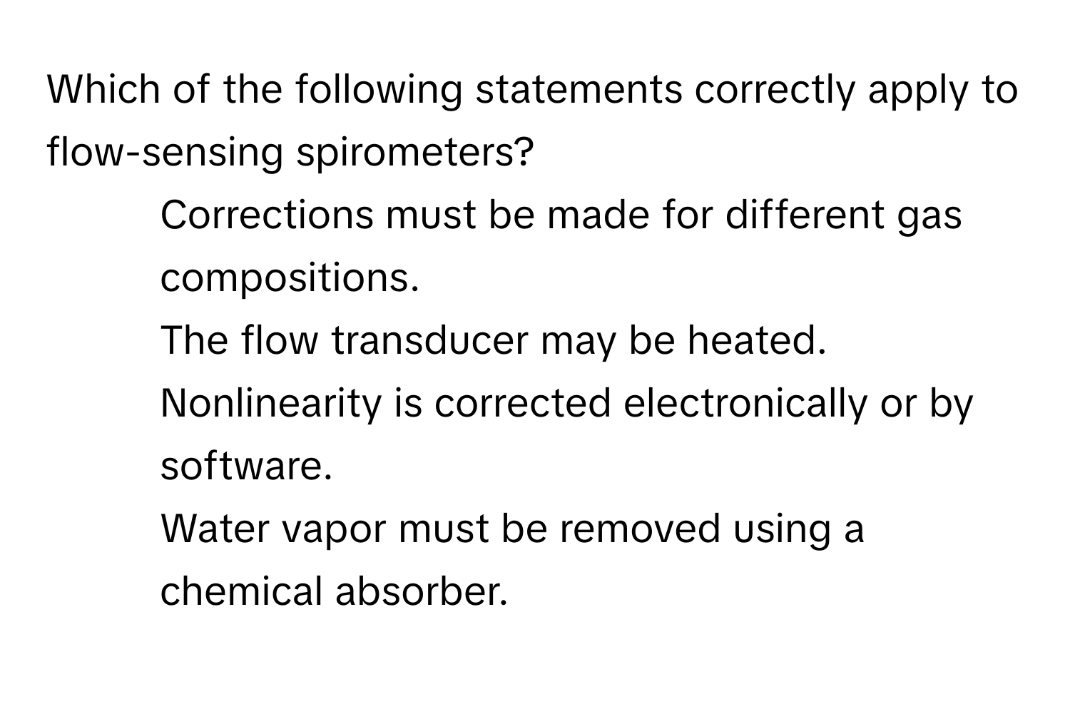 Which of the following statements correctly apply to flow-sensing spirometers?

1. Corrections must be made for different gas compositions.
2. The flow transducer may be heated.
3. Nonlinearity is corrected electronically or by software.
4. Water vapor must be removed using a chemical absorber.