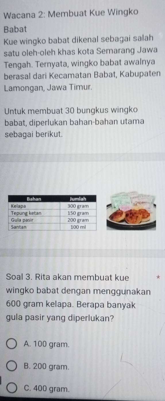 Wacana 2: Membuat Kue Wingko
Babat
Kue wingko babat dikenal sebagai salah
satu oleh-oleh khas kota Semarang Jawa
Tengah. Ternyata, wingko babat awalnya
berasal dari Kecamatan Babat, Kabupaten
Lamongan, Jawa Timur.
Untuk membuat 30 bungkus wingko
babat, diperlukan bahan-bahan utama
sebagai berikut.
Soal 3. Rita akan membuat kue *
wingko babat dengan menggunakan
600 gram kelapa. Berapa banyak
gula pasir yang diperlukan?
A. 100 gram.
B. 200 gram.
C. 400 gram.