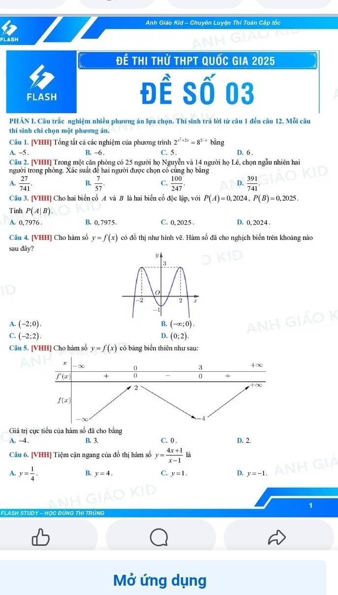 Anh Giáo Kid - Chuyên Luyện Thi Toán Cấp tốc
FLASH
Để thi thử thPt quốc gia 2025
FLASH
Đề Số 03
PHÀN I. Câu trắc nghiệm nhiều phương án lựa chọn. Thí sinh trã lời từ câu 1 đến câu 12. Mỗi câu
thí sinh chỉ chọn một phương án.
Câu 1. [VHH] Tổng tất cả các nghiệm của phương trình 2^(x^2)+2x=8^(2-x) bằng
A. -5 . B. -6 . C. 5 . D. 6 .
Câu 2. [VHH] Trong một căn phòng có 25 người họ Nguyễn và 14 người họ Lê, chọn ngẫu nhiên hai
người trong phòng. Xác suất để hai người được chọn có cùng họ bằng
A.  27/741 .  7/57 .  100/247 .  391/741 .
B.
C.
D.
Câu 3. [VHH] Cho hai biển cố A và B là hai biến cố độc lập, với P(A)=0,2024,P(B)=0,2025.
Tinh P(A|B).
A. 0, 7976 B. 0, 7975. C. 0, 2025 . D. 0, 2024 .
Câu 4. [VHH] Cho hàm số y=f(x) có đồ thị như hình vẽ. Hàm số đã cho nghịch biến trên khoảng nào
sau đây?
B.
A. (-2;0). (-∈fty ;0).
C. (-2;2). D. (0;2).
Câu 5. [VHH] Cho hàm số y=f(x) có bảng biển thiên như sau:
Giá trị cực tiểu của hàm số đã cho bằng
A. -4. B. 3. C. 0 . D. 2.
Câu 6. [VHH] Tiệm cận ngang của đồ thị hàm số y= (4x+1)/x-1  là
A. y= 1/4 . B. y=4. C. y=1. D. y=-1
1
FLASH STUDY - HOC ĐÚNG THI TRÚN
Mở ứng dụng