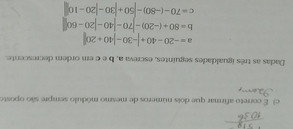 É correto afirmar que dois números de mesmo módulo sempre são oposto 
Dadas as três igualdades seguintes, escreva a, b e c em ordem decrescente.
a=-20-40+|-30-|40+20||
b=80+(-20)-70-|40-|20-60|
c=70-(-80)-|50+|30-|20-10||