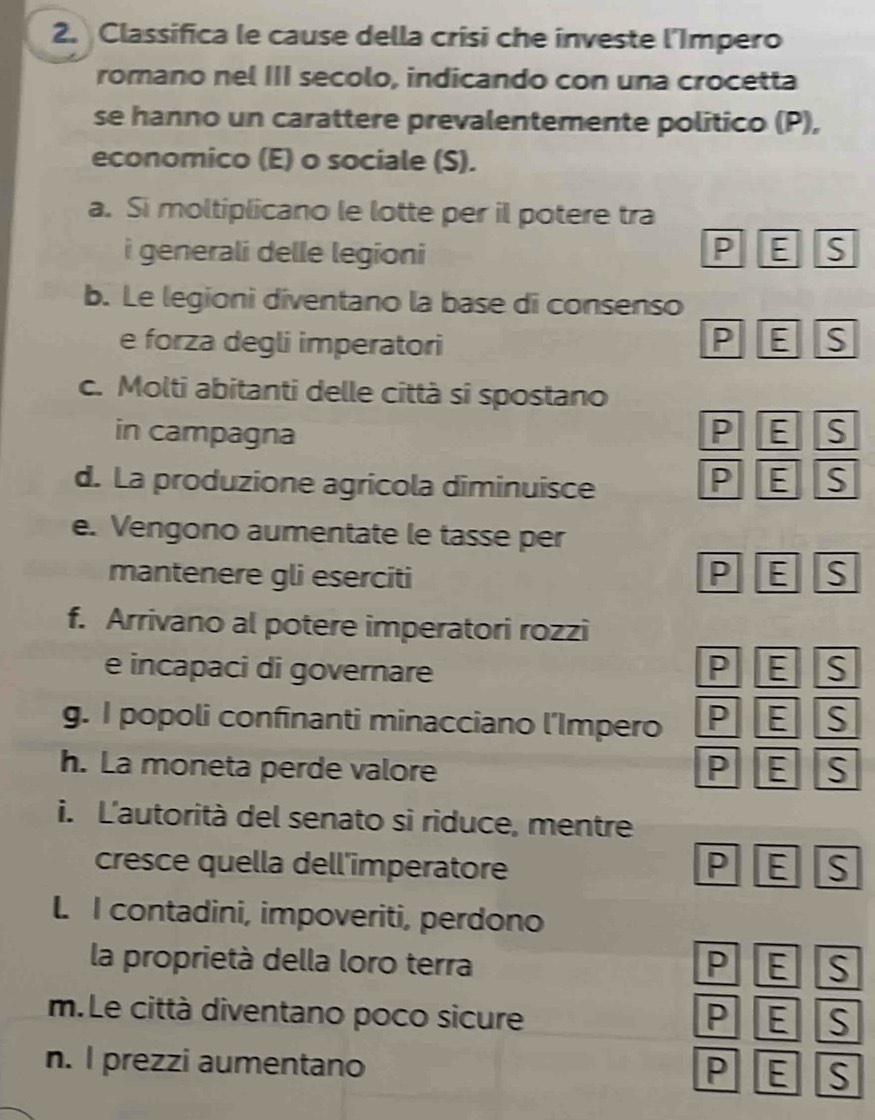 Classifica le cause della crisi che investe l'Impero
romano nel III secolo, indicando con una crocetta
se hanno un carattere prevalentemente politico (P),
economico (E) o sociale (S).
a. Si moltiplicano le lotte per il potere tra
i generali delle legioni P E S
b. Le legioni diventano la base di consenso
e forza degli imperatori P E S
c. Molti abitanti delle città si spostano
in campagna P E S
d. La produzione agricola diminuisce
P E S
e. Vengono aumentate le tasse per
mantenere gli eserciti P E S
f. Arrivano al potere imperatori rozzi
e incapaci di governare P E S
g. I popoli confinanti minacciano l’Impero P E S
h. La moneta perde valore P E S
i. L'autorità del senato si riduce, mentre
cresce quella dell'imperatore P E S
L I contadini, impoveriti, perdono
la proprietà della loro terra P E S
m.Le città diventano poco sicure P E S
n. I prezzi aumentano
P E S