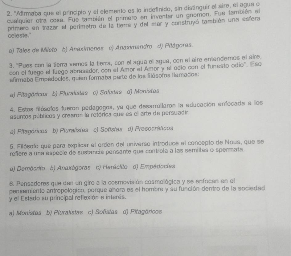 “Afirmaba que el principio y el elemento es lo indefinido, sin distinguir el aire, el agua o
cualquier otra cosa. Fue también el primero en inventar un gnomon. Fue también el
primero en trazar el perímetro de la tierra y del mar y construyó también una esfera
celeste."
a) Tales de Mileto b) Anaxímenes c) Anaximandro d) Pitágoras.
3. “Pues con la tierra vemos la tierra, con el agua el agua, con el aire entendemos el aire,
con el fuego el fuego abrasador, con el Amor el Amor y el odio con el funesto odio". Eso
afirmaba Empédocles, quien formaba parte de los filósofos llamados:
a) Pitagóricos b) Pluralistas c) Sofistas d) Monistas
4. Estos filósofos fueron pedagogos, ya que desarrollaron la educación enfocada a los
asuntos públicos y crearon la retórica que es el arte de persuadir.
a) Pitagóricos b) Pluralistas c) Sofistas d) Presocráticos
5. Filósofo que para explicar el orden del universo introduce el concepto de Nous, que se
refiere a una especie de sustancia pensante que controla a las semillas o spermata.
a) Demócrito b) Anaxágoras c) Heráclito d) Empédocles
6. Pensadores que dan un giro a la cosmovisión cosmológica y se enfocan en el
pensamiento antropológico, porque ahora es el hombre y su función dentro de la sociedad
y el Estado su principal reflexión e interés.
a) Monistas b) Pluralistas c) Sofistas d) Pitagóricos