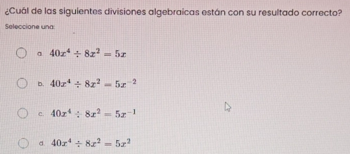 ¿Cuál de las siguientes divisiones algebraicas están con su resultado correcto?
Seleccione una:
a 40x^4/ 8x^2=5x
b. 40x^4/ 8x^2=5x^(-2)
c. 40x^4/ 8x^2=5x^(-1)
d. 40x^4/ 8x^2=5x^2